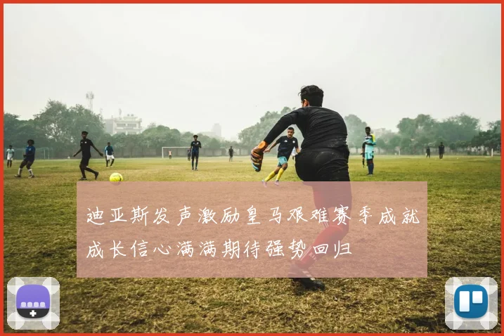 迪亚斯发声激励皇马艰难赛季成就成长信心满满期待强势回归