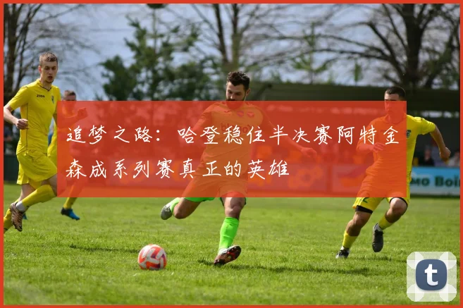 追梦之路：哈登稳住半决赛阿特金森成系列赛真正的英雄