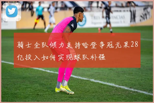 骑士全队倾力支持哈登争冠无果28亿投入如何实现球队补强
