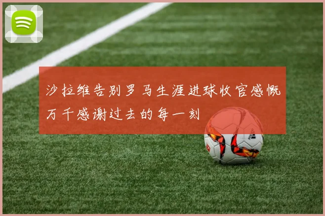 沙拉维告别罗马生涯进球收官感慨万千感谢过去的每一刻