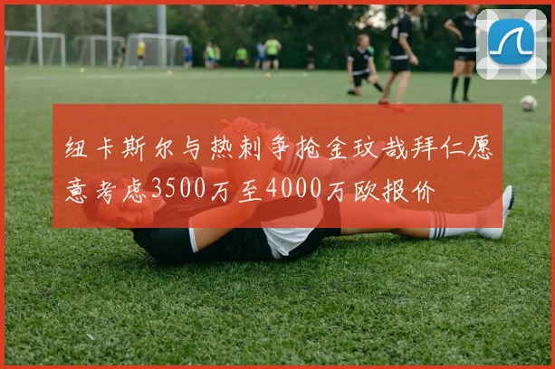 纽卡斯尔与热刺争抢金玟哉拜仁愿意考虑3500万至4000万欧报价