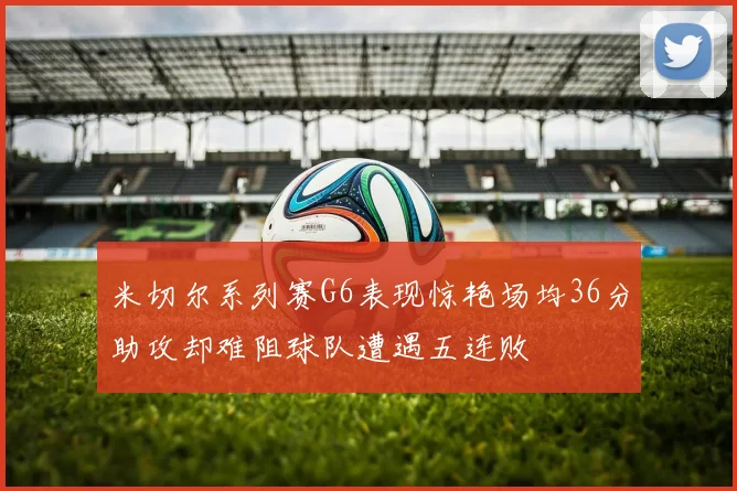 米切尔系列赛G6表现惊艳场均36分助攻却难阻球队遭遇五连败