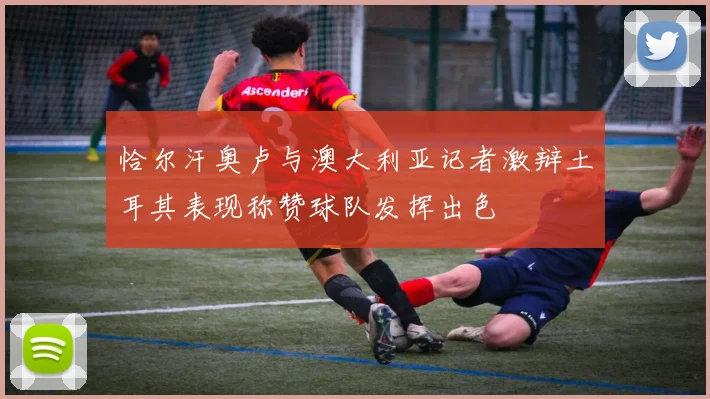 恰尔汗奥卢与澳大利亚记者激辩土耳其表现称赞球队发挥出色